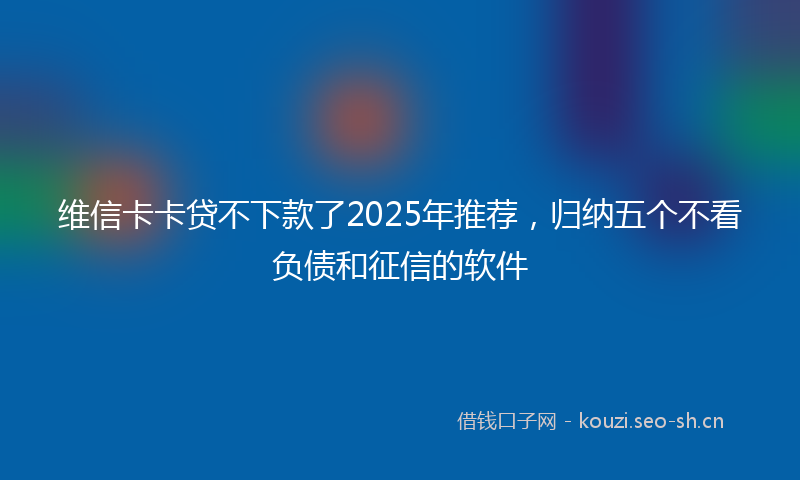 维信卡卡贷不下款了2025年推荐，归纳五个不看负债和征信的软件