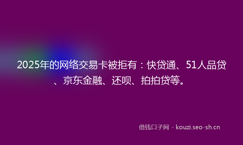 2025年的网络交易卡被拒有：快贷通、51人品贷、京东金融、还呗、拍拍贷等。