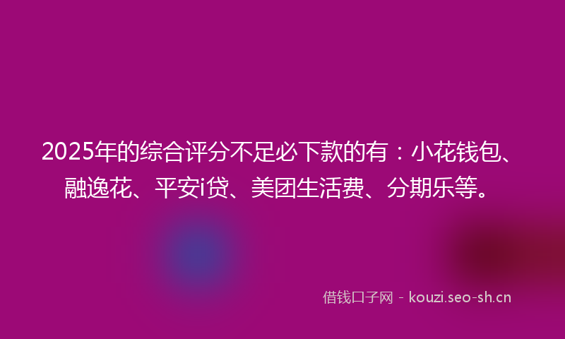 2025年的综合评分不足必下款的有：小花钱包、融逸花、平安i贷、美团生活费、分期乐等。