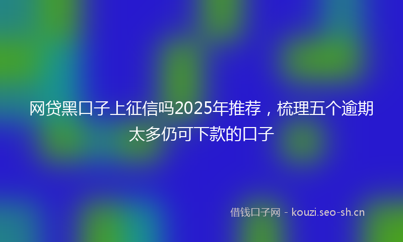网贷黑口子上征信吗2025年推荐，梳理五个逾期太多仍可下款的口子