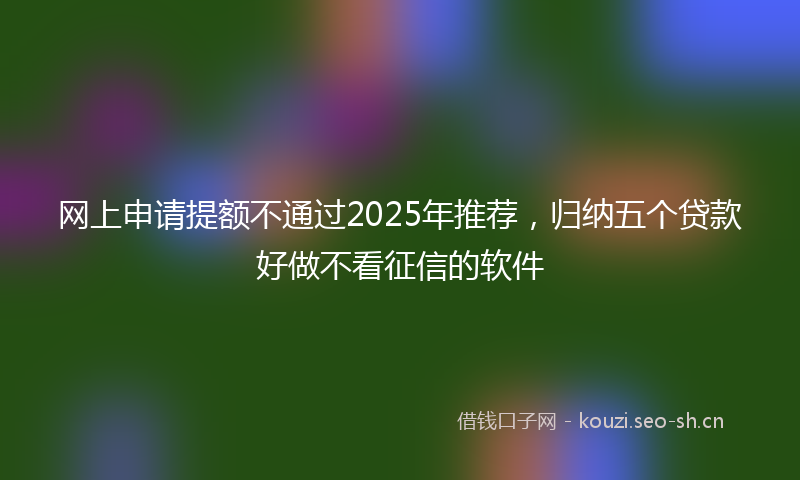 网上申请提额不通过2025年推荐，归纳五个贷款好做不看征信的软件