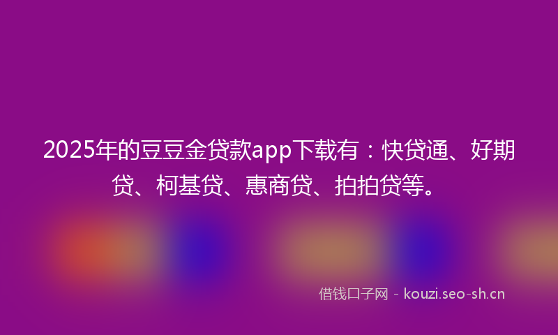 2025年的豆豆金贷款app下载有：快贷通、好期贷、柯基贷、惠商贷、拍拍贷等。