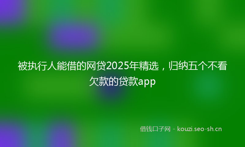被执行人能借的网贷2025年精选，归纳五个不看欠款的贷款app