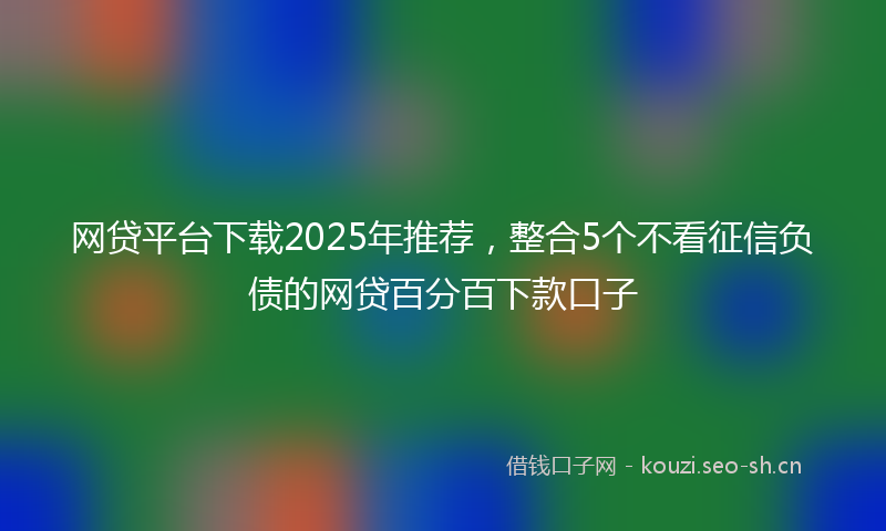 网贷平台下载2025年推荐，整合5个不看征信负债的网贷百分百下款口子