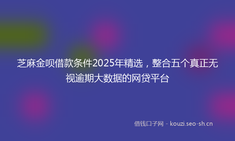 芝麻金呗借款条件2025年精选，整合五个真正无视逾期大数据的网贷平台
