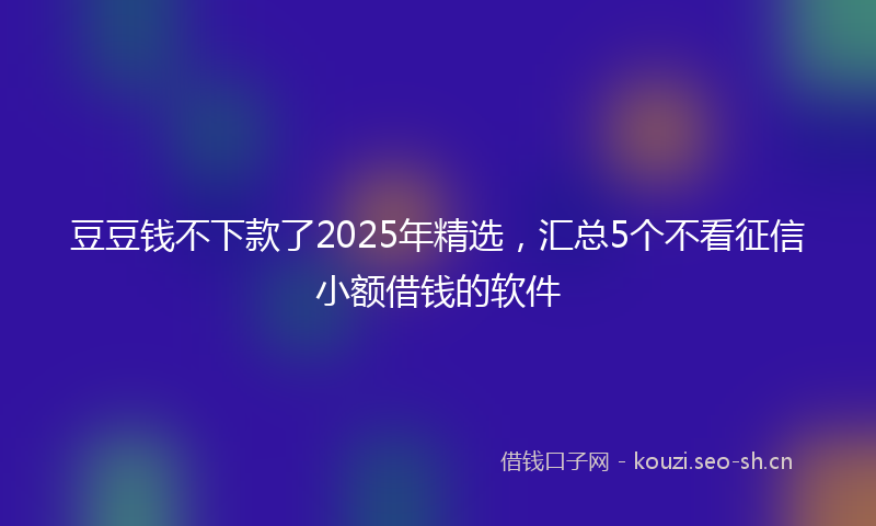 豆豆钱不下款了2025年精选，汇总5个不看征信小额借钱的软件