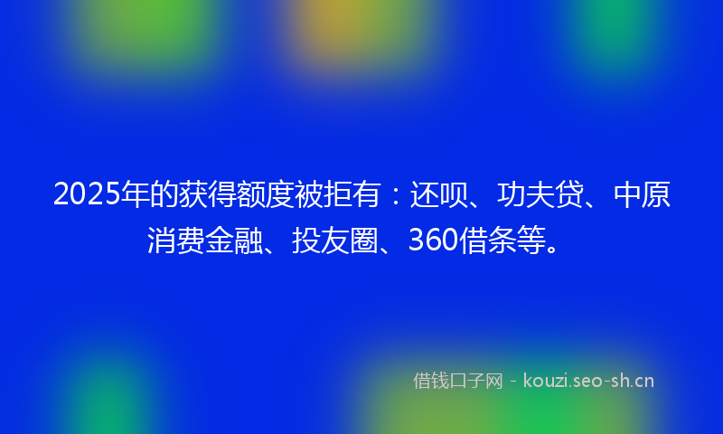 2025年的获得额度被拒有：还呗、功夫贷、中原消费金融、投友圈、360借条等。