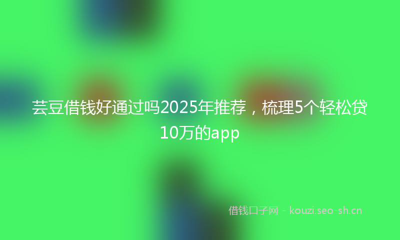 芸豆借钱好通过吗2025年推荐，梳理5个轻松贷10万的app