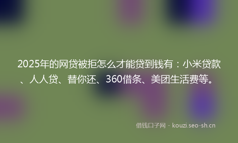 2025年的网贷被拒怎么才能贷到钱有：小米贷款、人人贷、替你还、360借条、美团生活费等。
