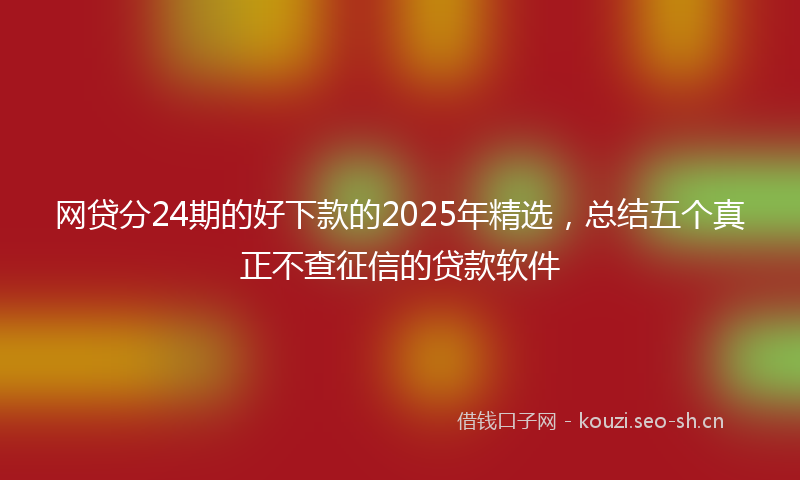 网贷分24期的好下款的2025年精选，总结五个真正不查征信的贷款软件