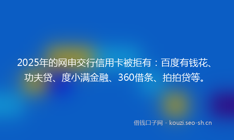2025年的网申交行信用卡被拒有：百度有钱花、功夫贷、度小满金融、360借条、拍拍贷等。