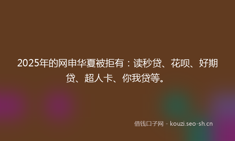 2025年的网申华夏被拒有：读秒贷、花呗、好期贷、超人卡、你我贷等。
