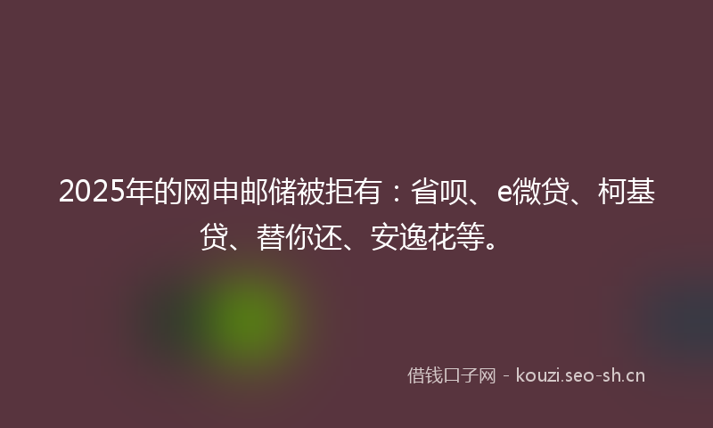 2025年的网申邮储被拒有：省呗、e微贷、柯基贷、替你还、安逸花等。