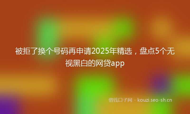 被拒了换个号码再申请2025年精选，盘点5个无视黑白的网贷app