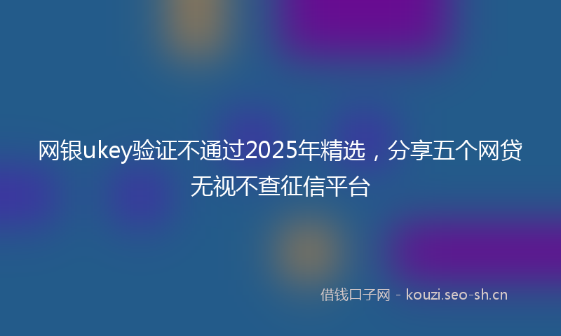 网银ukey验证不通过2025年精选，分享五个网贷无视不查征信平台