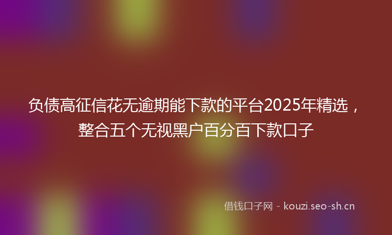 负债高征信花无逾期能下款的平台2025年精选，整合五个无视黑户百分百下款口子