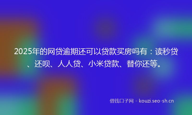 2025年的网贷逾期还可以贷款买房吗有：读秒贷、还呗、人人贷、小米贷款、替你还等。