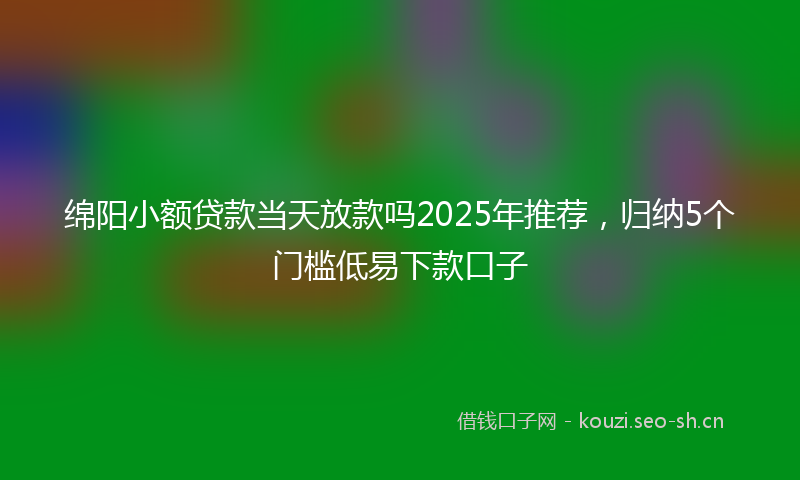 绵阳小额贷款当天放款吗2025年推荐，归纳5个门槛低易下款口子