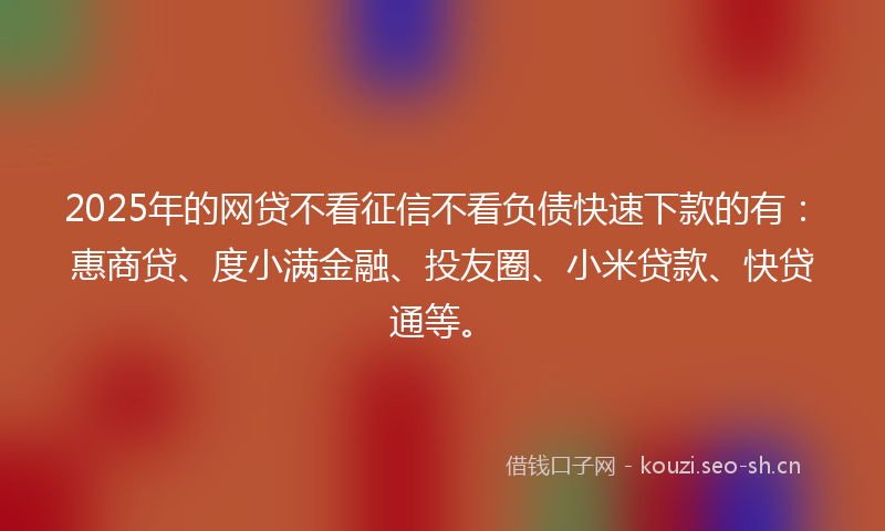 2025年的网贷不看征信不看负债快速下款的有：惠商贷、度小满金融、投友圈、小米贷款、快贷通等。