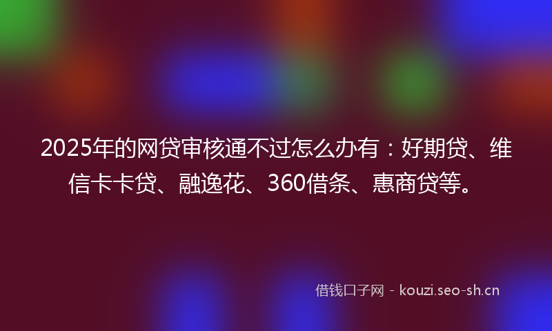 2025年的网贷审核通不过怎么办有：好期贷、维信卡卡贷、融逸花、360借条、惠商贷等。