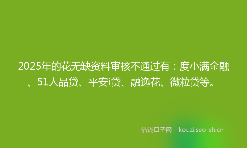 2025年的花无缺资料审核不通过有：度小满金融、51人品贷、平安i贷、融逸花、微粒贷等。