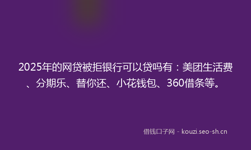 2025年的网贷被拒银行可以贷吗有：美团生活费、分期乐、替你还、小花钱包、360借条等。