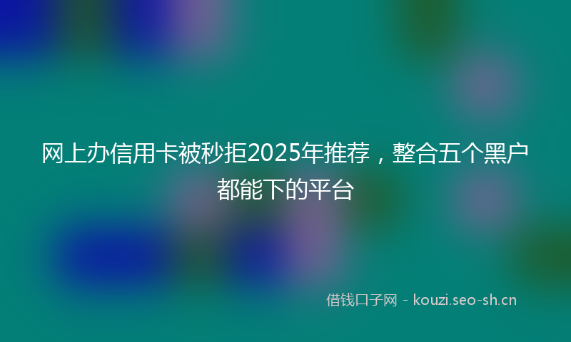 网上办信用卡被秒拒2025年推荐，整合五个黑户都能下的平台