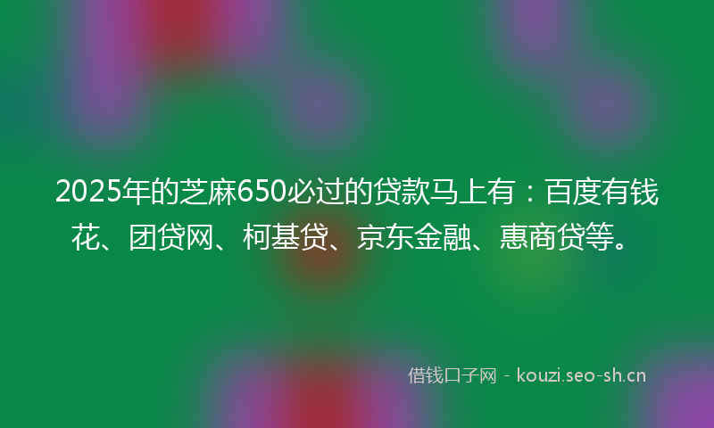 2025年的芝麻650必过的贷款马上有:百度有钱花、团贷网、柯基贷、京东金融、惠商贷等。