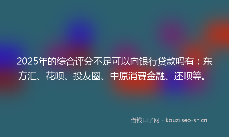 2025年的综合评分不足可以向银行贷款吗有：东方汇、花呗、投友圈、中原消费金融、还呗等。
