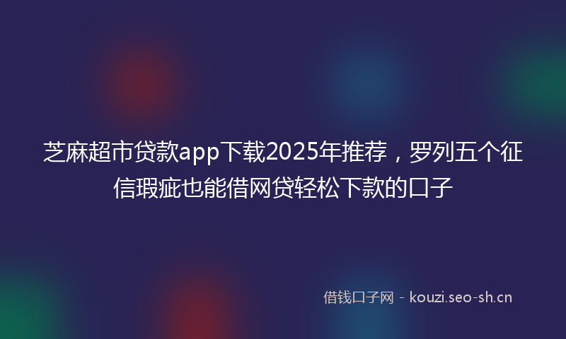 芝麻超市贷款app下载2025年推荐，罗列五个征信瑕疵也能借网贷轻松下款的口子