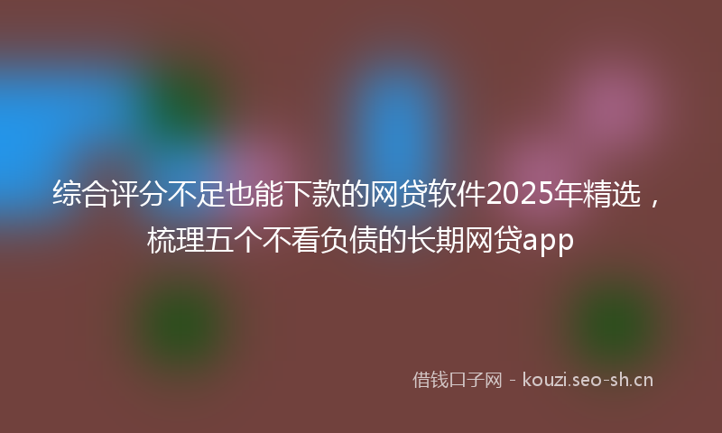 综合评分不足也能下款的网贷软件2025年精选，梳理五个不看负债的长期网贷app