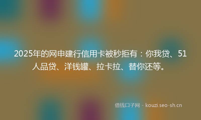 2025年的网申建行信用卡被秒拒有：你我贷、51人品贷、洋钱罐、拉卡拉、替你还等。