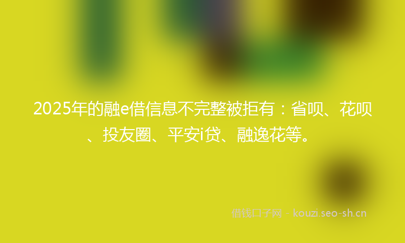 2025年的融e借信息不完整被拒有：省呗、花呗、投友圈、平安i贷、融逸花等。