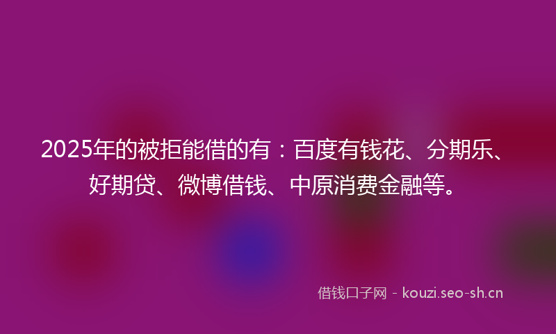 2025年的被拒能借的有：百度有钱花、分期乐、好期贷、微博借钱、中原消费金融等。