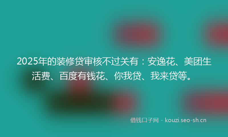 2025年的装修贷审核不过关有：安逸花、美团生活费、百度有钱花、你我贷、我来贷等。
