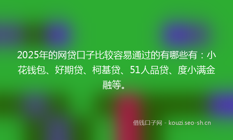 2025年的网贷口子比较容易通过的有哪些有：小花钱包、好期贷、柯基贷、51人品贷、度小满金融等。