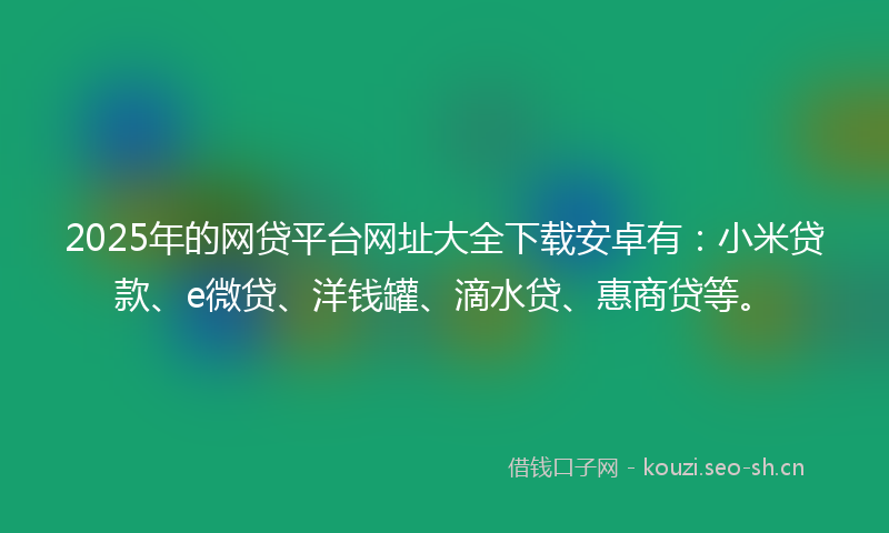 2025年的网贷平台网址大全下载安卓有：小米贷款、e微贷、洋钱罐、滴水贷、惠商贷等。