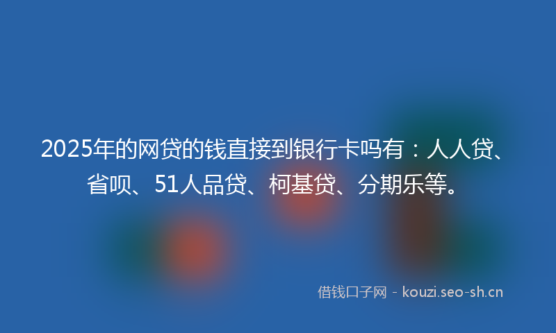 2025年的网贷的钱直接到银行卡吗有：人人贷、省呗、51人品贷、柯基贷、分期乐等。