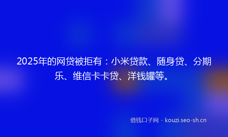 2025年的网贷被拒有：小米贷款、随身贷、分期乐、维信卡卡贷、洋钱罐等。