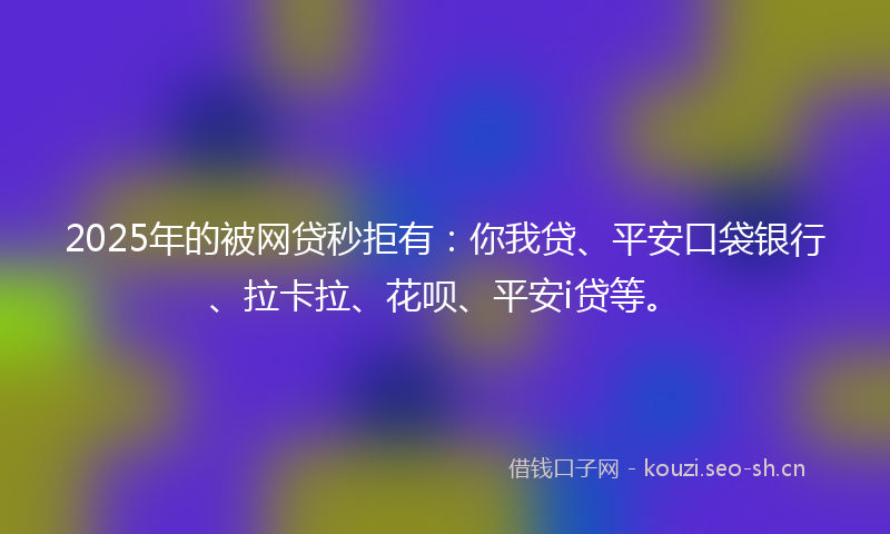2025年的被网贷秒拒有：你我贷、平安口袋银行、拉卡拉、花呗、平安i贷等。