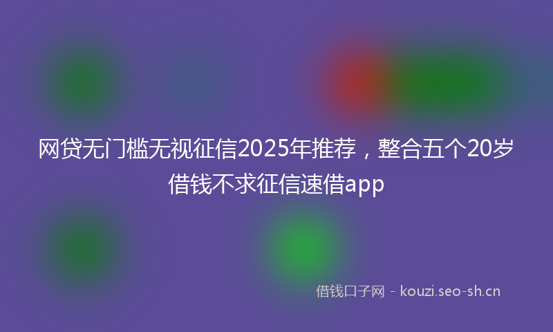 网贷无门槛无视征信2025年推荐，整合五个20岁借钱不求征信速借app