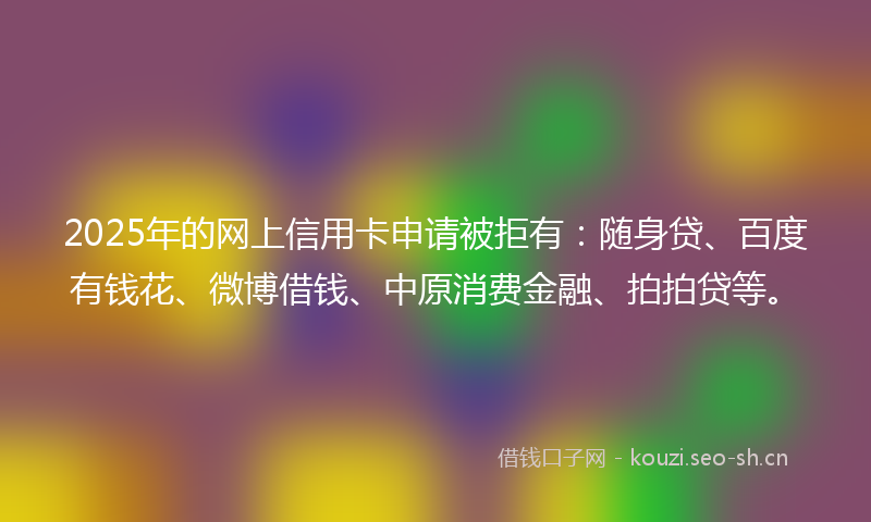 2025年的网上信用卡申请被拒有：随身贷、百度有钱花、微博借钱、中原消费金融、拍拍贷等。
