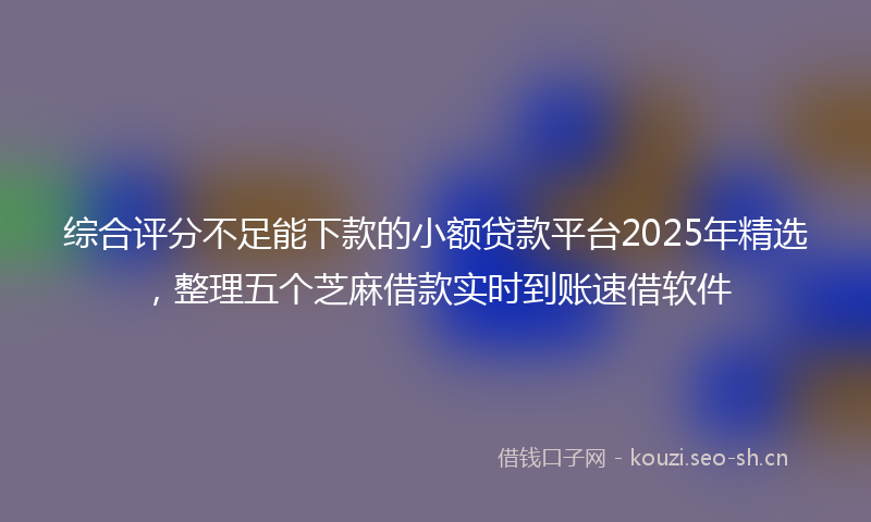 综合评分不足能下款的小额贷款平台2025年精选，整理五个芝麻借款实时到账速借软件