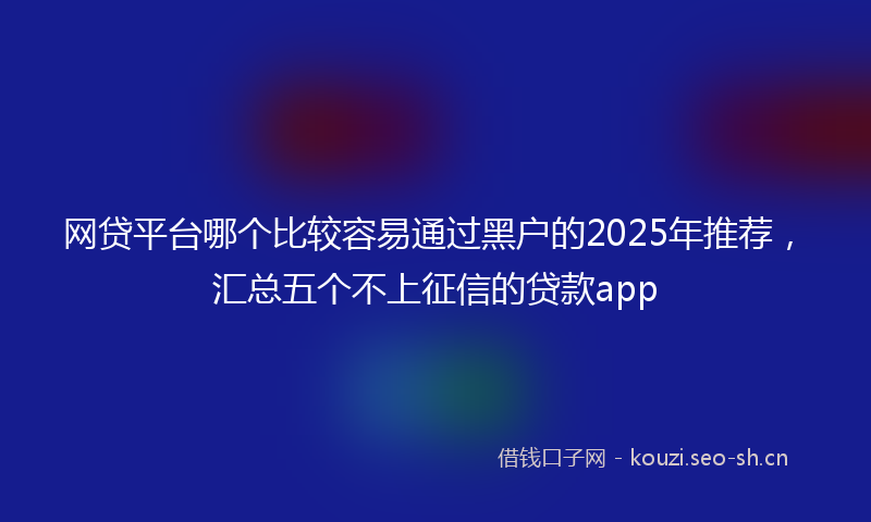 网贷平台哪个比较容易通过黑户的2025年推荐,汇总五个不上征信的贷款app