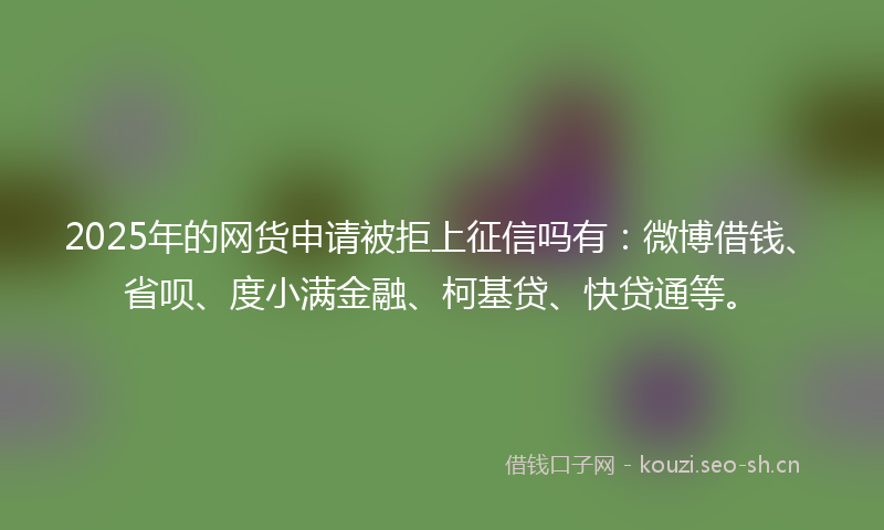 2025年的网货申请被拒上征信吗有：微博借钱、省呗、度小满金融、柯基贷、快贷通等。
