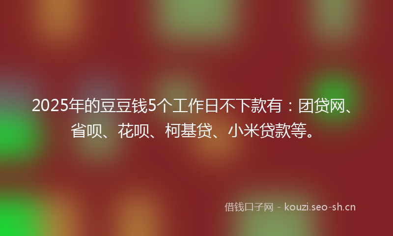 2025年的豆豆钱5个工作日不下款有：团贷网、省呗、花呗、柯基贷、小米贷款等。