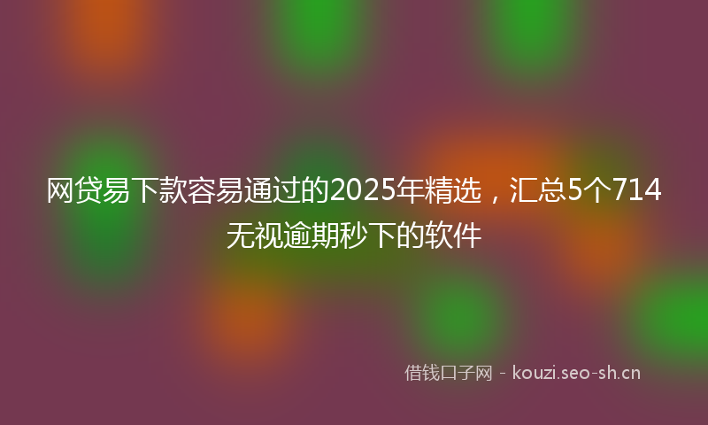 网贷易下款容易通过的2025年精选，汇总5个714无视逾期秒下的软件