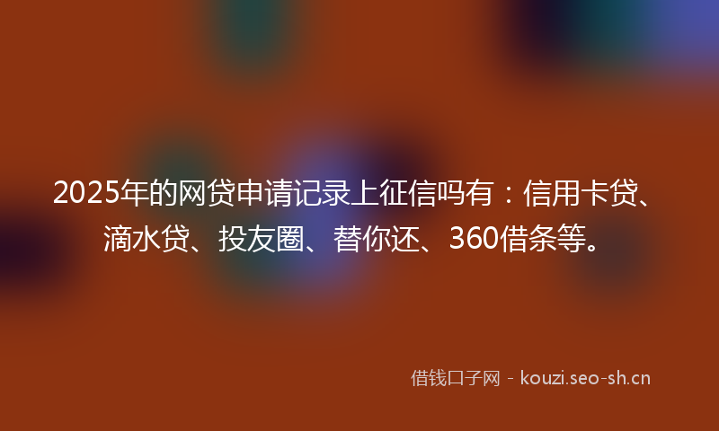 2025年的网贷申请记录上征信吗有：信用卡贷、滴水贷、投友圈、替你还、360借条等。
