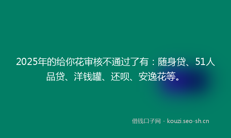 2025年的给你花审核不通过了有：随身贷、51人品贷、洋钱罐、还呗、安逸花等。