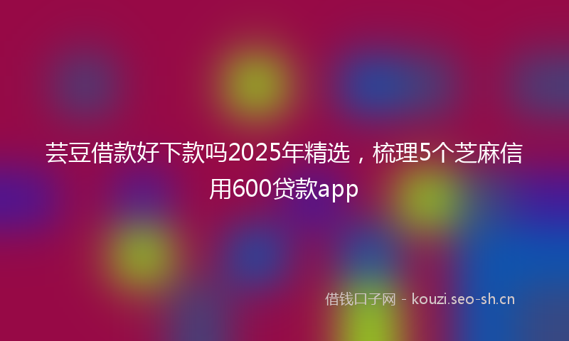 芸豆借款好下款吗2025年精选，梳理5个芝麻信用600贷款app